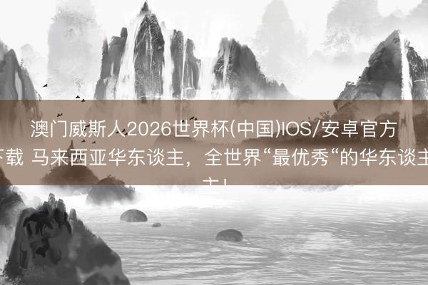 澳门威斯人2026世界杯(中国)IOS/安卓官方下载 马来西亚华东谈主，全世界“最优秀“的华东谈主！