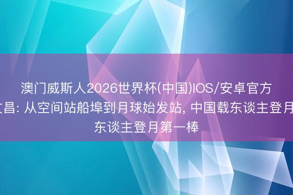 澳门威斯人2026世界杯(中国)IOS/安卓官方下载 文昌: 从空间站船埠到月球始发站， 中国载东谈主登月第一棒