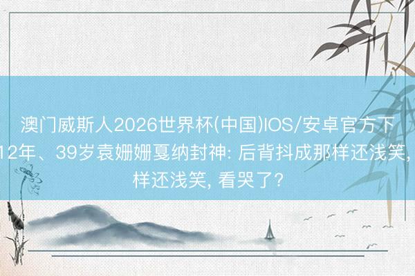 澳门威斯人2026世界杯(中国)IOS/安卓官方下载 被骂12年、39岁袁姗姗戛纳封神: 后背抖成那样还浅笑， 看哭了?