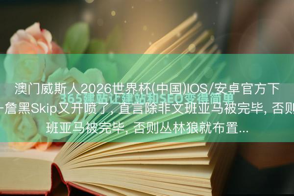 澳门威斯人2026世界杯(中国)IOS/安卓官方下载 全好意思第一詹黑Skip又开喷了， 直言除非文班亚马被完毕， 否则丛林狼就布置...