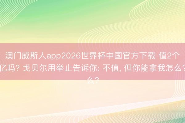 澳门威斯人app2026世界杯中国官方下载 值2个亿吗? 戈贝尔用举止告诉你: 不值， 但你能拿我怎么?