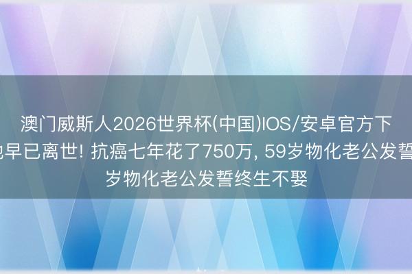 澳门威斯人2026世界杯(中国)IOS/安卓官方下载 原来她早已离世! 抗癌七年花了750万， 59岁物化老公发誓终生不娶