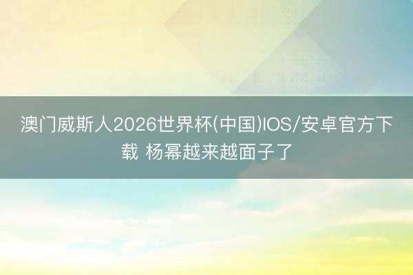 澳门威斯人2026世界杯(中国)IOS/安卓官方下载 杨幂越来越面子了