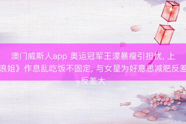 澳门威斯人app 奥运冠军王濛暴瘦引担忧， 上《浪姐》作息乱吃饭不固定， 与女星为好意思减肥反差大