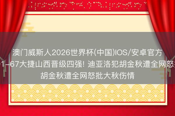 澳门威斯人2026世界杯(中国)IOS/安卓官方下载 广厦91-67大捷山西晋级四强! 迪亚洛犯胡金秋遭全网怒批大秋伤情