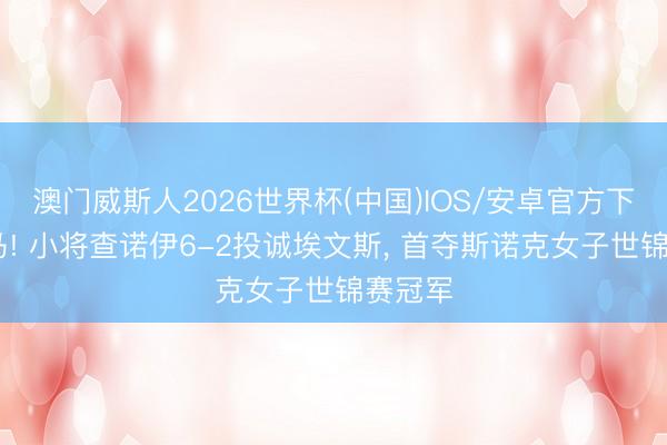 澳门威斯人2026世界杯(中国)IOS/安卓官方下载 黑马! 小将查诺伊6-2投诚埃文斯， 首夺斯诺克女子世锦赛冠军