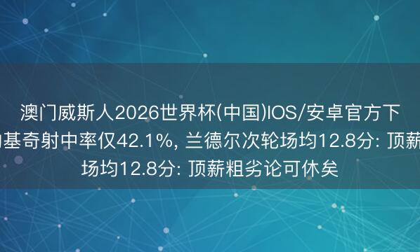 澳门威斯人2026世界杯(中国)IOS/安卓官方下载 戈贝尔防约基奇射中率仅42.1%， 兰德尔次轮场均12.8分: 顶薪粗劣论可休矣