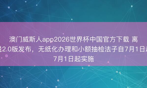 澳门威斯人app2026世界杯中国官方下载 离境退税2.0版发布，无纸化办理和小额抽检法子自7月1日起实施