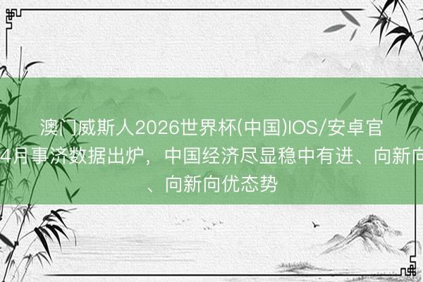 澳门威斯人2026世界杯(中国)IOS/安卓官方下载 4月事济数据出炉，中国经济尽显稳中有进、向新向优态势