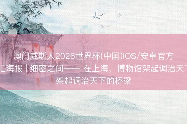 澳门威斯人2026世界杯(中国)IOS/安卓官方下载 文汇海报 | 细密之间—— 在上海，博物馆架起调治天下的桥梁
