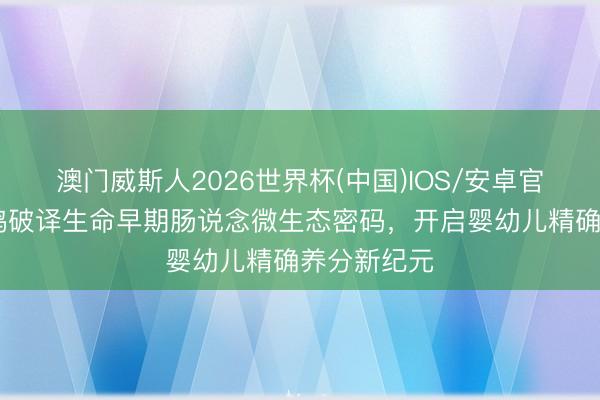 澳门威斯人2026世界杯(中国)IOS/安卓官方下载 飞鹤破译生命早期肠说念微生态密码，开启婴幼儿精确养分新纪元
