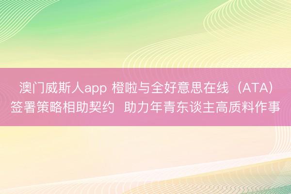 澳门威斯人app 橙啦与全好意思在线（ATA）签署策略相助契约  助力年青东谈主高质料作事