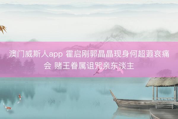 澳门威斯人app 霍启刚郭晶晶现身何超蕸哀痛会 赌王眷属诅咒亲东谈主