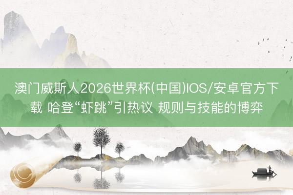 澳门威斯人2026世界杯(中国)IOS/安卓官方下载 哈登“虾跳”引热议 规则与技能的博弈