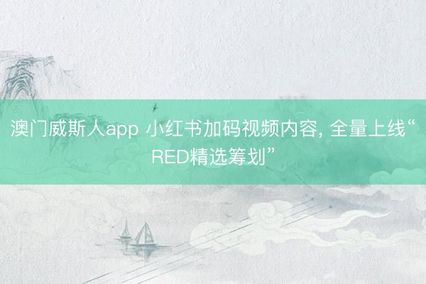 澳门威斯人app 小红书加码视频内容， 全量上线“RED精选筹划”