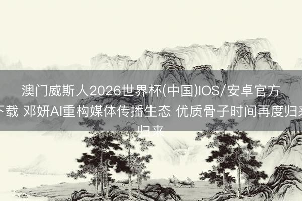 澳门威斯人2026世界杯(中国)IOS/安卓官方下载 邓妍AI重构媒体传播生态 优质骨子时间再度归来