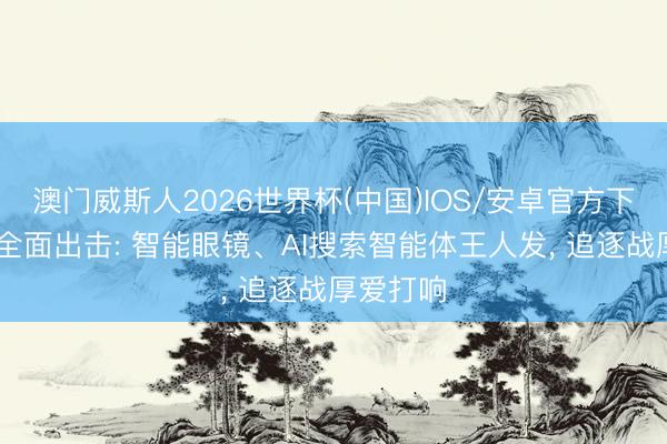 澳门威斯人2026世界杯(中国)IOS/安卓官方下载 谷歌全面出击: 智能眼镜、AI搜索智能体王人发， 追逐战厚爱打响