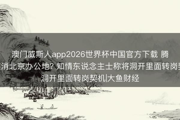 澳门威斯人app2026世界杯中国官方下载 腾讯文档裁人取消北京办公地? 知情东说念主士称将洞开里面转岗契机|大鱼财经