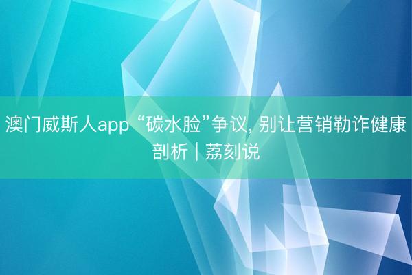 澳门威斯人app “碳水脸”争议， 别让营销勒诈健康剖析 | 荔刻说