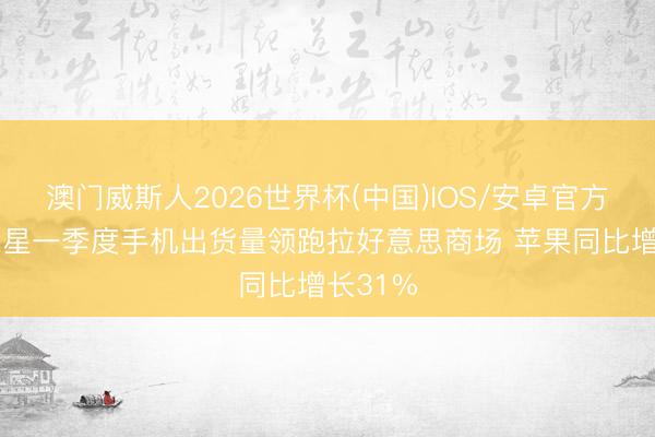澳门威斯人2026世界杯(中国)IOS/安卓官方下载 三星一季度手机出货量领跑拉好意思商场 苹果同比增长31%