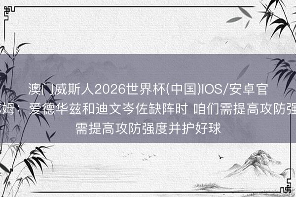澳门威斯人2026世界杯(中国)IOS/安卓官方下载 谈苏姆:爱德华兹和迪文岑佐缺阵时 咱们需提高攻防强度并护好球