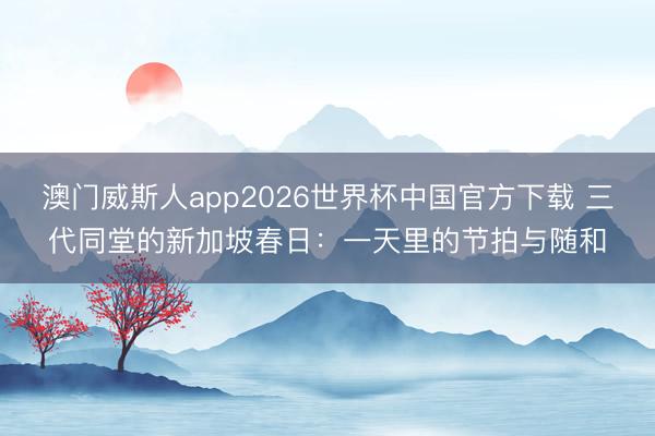 澳门威斯人app2026世界杯中国官方下载 三代同堂的新加坡春日：一天里的节拍与随和