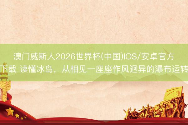 澳门威斯人2026世界杯(中国)IOS/安卓官方下载 读懂冰岛,从相见一座座作风迥异的瀑布运转