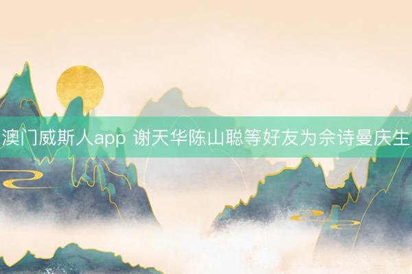 澳门威斯人app 谢天华陈山聪等好友为佘诗曼庆生
