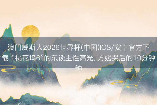澳门威斯人2026世界杯(中国)IOS/安卓官方下载 “桃花坞6”的东谈主性高光， 方媛哭后的10分钟