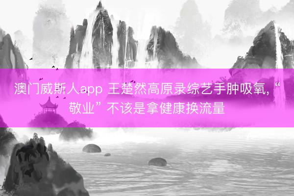 澳门威斯人app 王楚然高原录综艺手肿吸氧, “敬业” 不该是拿健康换流量