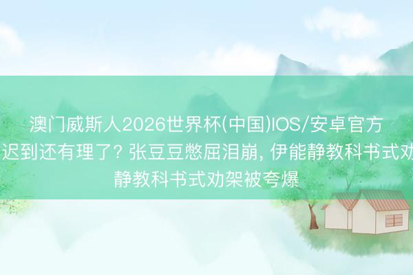 澳门威斯人2026世界杯(中国)IOS/安卓官方下载 孙杨迟到还有理了? 张豆豆憋屈泪崩， 伊能静教科书式劝架被夸爆