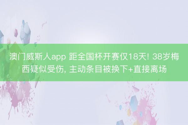 澳门威斯人app 距全国杯开赛仅18天! 38岁梅西疑似受伤， 主动条目被换下+直接离场