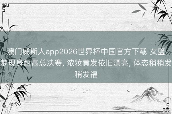 澳门威斯人app2026世界杯中国官方下载 女篮李梦现身耐高总决赛， 浓妆黄发依旧漂亮， 体态稍稍发福