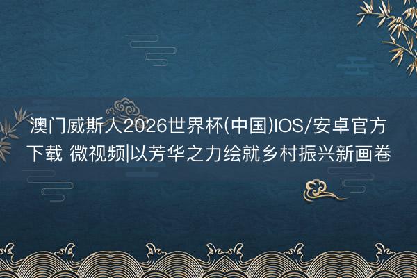 澳门威斯人2026世界杯(中国)IOS/安卓官方下载 微视频|以芳华之力绘就乡村振兴新画卷