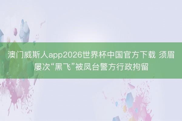澳门威斯人app2026世界杯中国官方下载 须眉屡次“黑飞”被凤台警方行政拘留