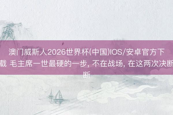 澳门威斯人2026世界杯(中国)IOS/安卓官方下载 毛主席一世最硬的一步， 不在战场， 在这两次决断