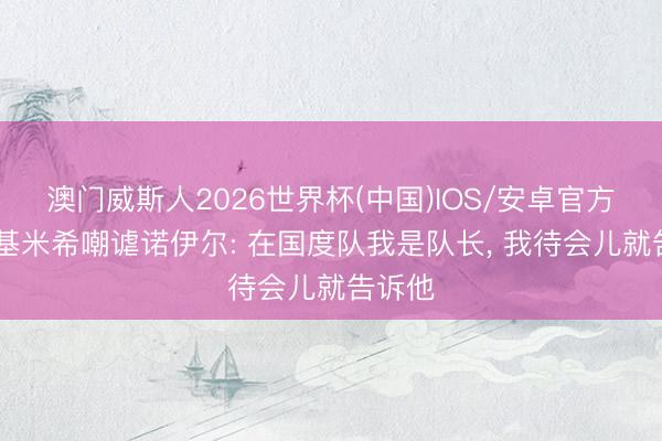 澳门威斯人2026世界杯(中国)IOS/安卓官方下载 基米希嘲谑诺伊尔: 在国度队我是队长， 我待会儿就告诉他