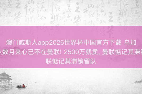 澳门威斯人app2026世界杯中国官方下载 乌加特承认数月来心已不在曼联! 2500万就卖， 曼联惦记其滞销留队
