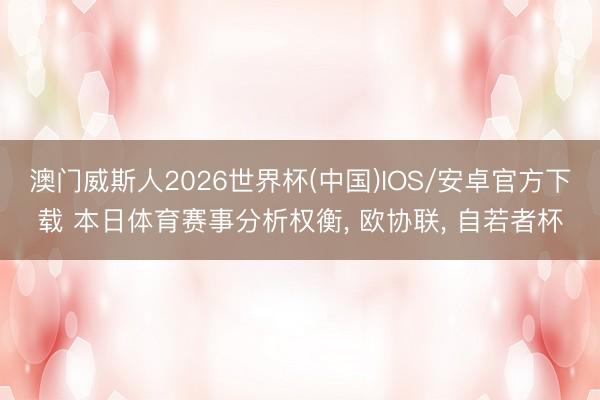 澳门威斯人2026世界杯(中国)IOS/安卓官方下载 本日体育赛事分析权衡， 欧协联， 自若者杯