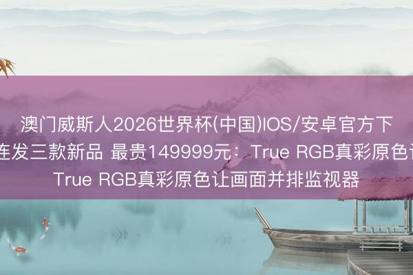 澳门威斯人2026世界杯(中国)IOS/安卓官方下载 索尼电视中国连发三款新品 最贵149999元：True RGB真彩原色让画面并排监视器