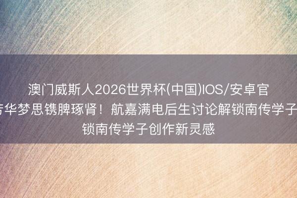 澳门威斯人2026世界杯(中国)IOS/安卓官方下载 为芳华梦思镌脾琢肾！航嘉满电后生讨论解锁南传学子创作新灵感