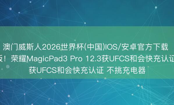 澳门威斯人2026世界杯(中国)IOS/安卓官方下载 大家最薄平板！荣耀MagicPad3 Pro 12.3获UFCS和会快充认证 不挑充电器