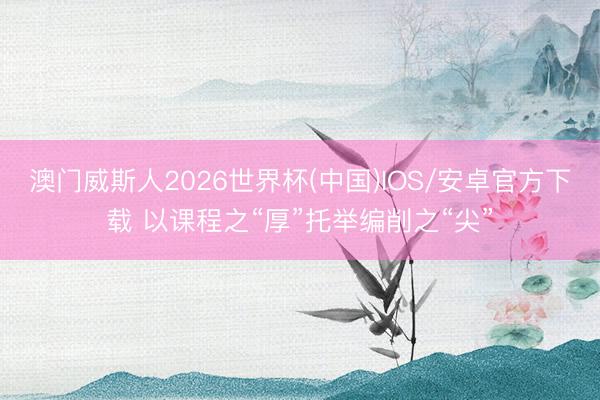 澳门威斯人2026世界杯(中国)IOS/安卓官方下载 以课程之“厚”托举编削之“尖”