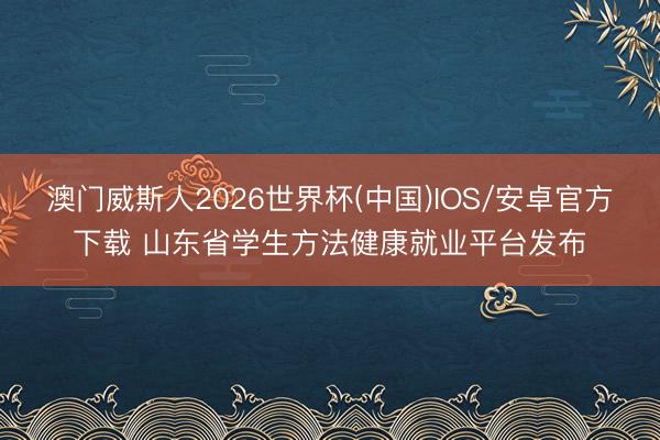 澳门威斯人2026世界杯(中国)IOS/安卓官方下载 山东省学生方法健康就业平台发布