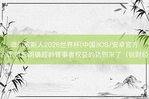 澳门威斯人2026世界杯(中国)IOS/安卓官方下载 首部明确超龄管事者权益的轨则来了(锐财经)