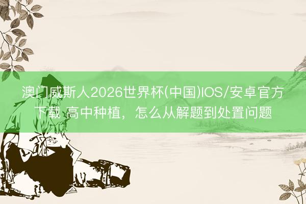 澳门威斯人2026世界杯(中国)IOS/安卓官方下载 高中种植，怎么从解题到处置问题