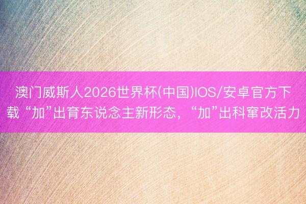 澳门威斯人2026世界杯(中国)IOS/安卓官方下载 “加”出育东说念主新形态，“加”出科窜改活力