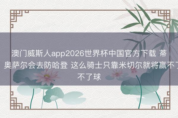 澳门威斯人app2026世界杯中国官方下载 蒂格：奥萨尔会去防哈登 这么骑士只靠米切尔就将赢不了球