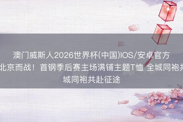 澳门威斯人2026世界杯(中国)IOS/安卓官方下载 为北京而战！首钢季后赛主场满铺主题T恤 全城同袍共赴征途
