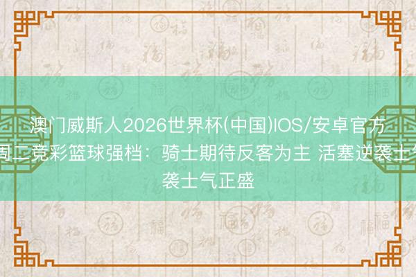 澳门威斯人2026世界杯(中国)IOS/安卓官方下载 周二竞彩篮球强档：骑士期待反客为主 活塞逆袭士气正盛